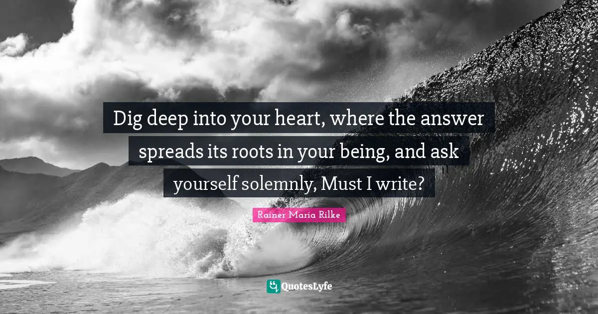 Dig Deep Quotes: "Dig deep into your heart, where the answer spreads its roots in your being, and ask yourself solemnly, Must I write?"