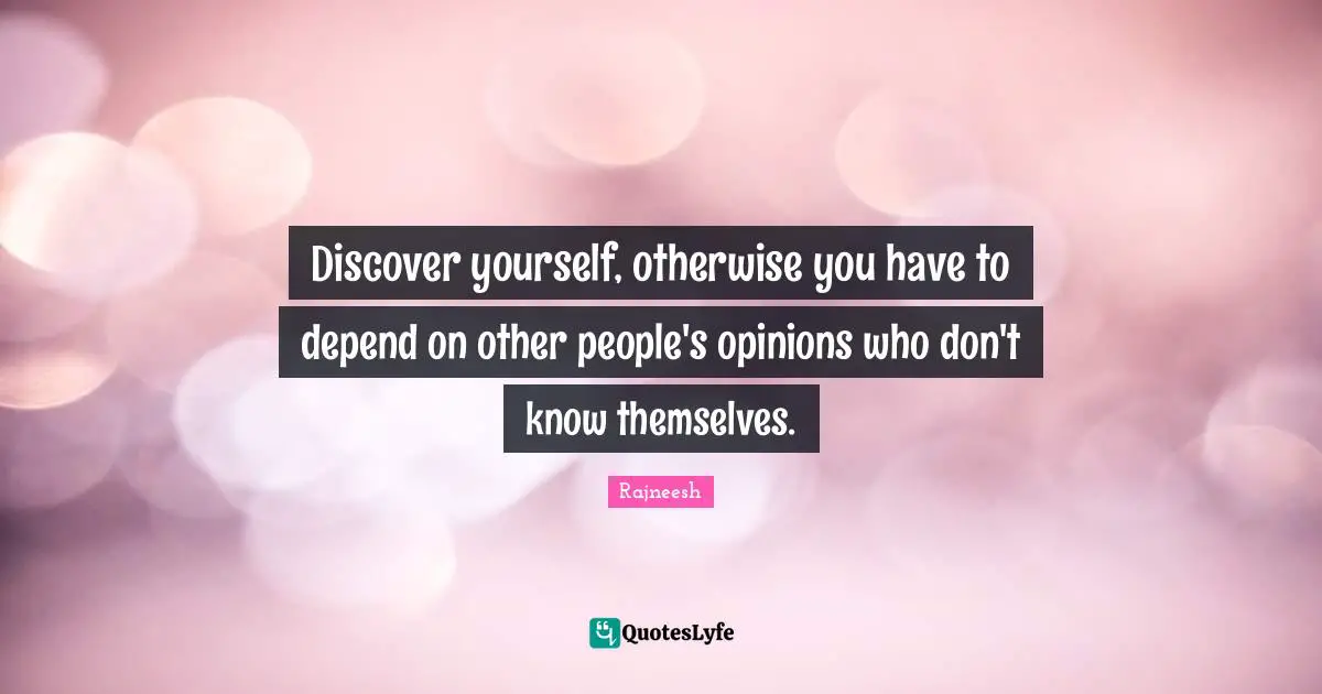 Discover yourself, otherwise you have to depend on other people's opinions who don't know themselves.