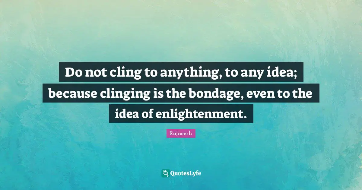 Do not cling to anything, to any idea; because clinging is the bondage, even to the idea of enlightenment.