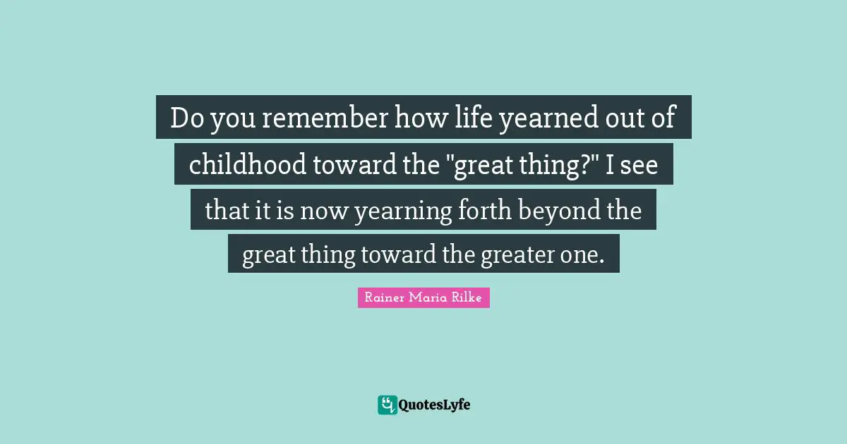 Do you remember how life yearned out of childhood toward the "great thing?" I see that it is now yearning forth beyond the great thing toward the greater one.