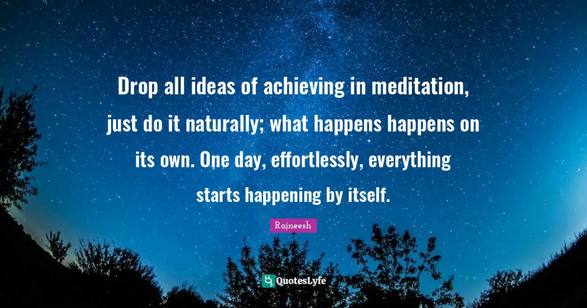 Drop all ideas of achieving in meditation, just do it naturally; what happens happens on its own. One day, effortlessly, everything starts happening by itself.