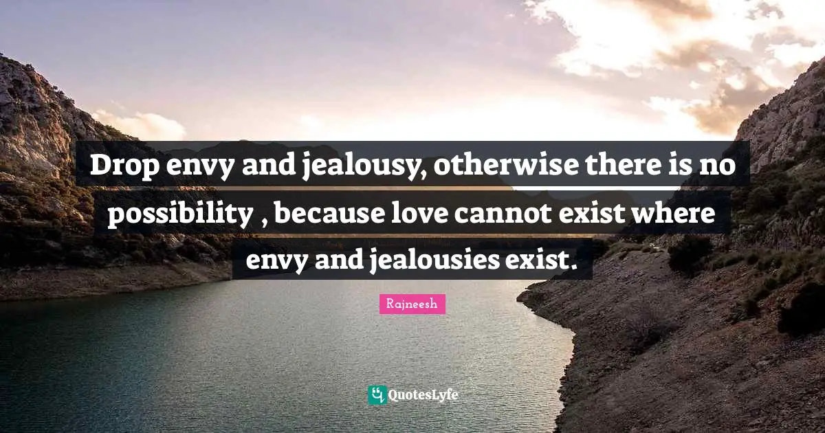 Drop envy and jealousy, otherwise there is no possibility , because love cannot exist where envy and jealousies exist.