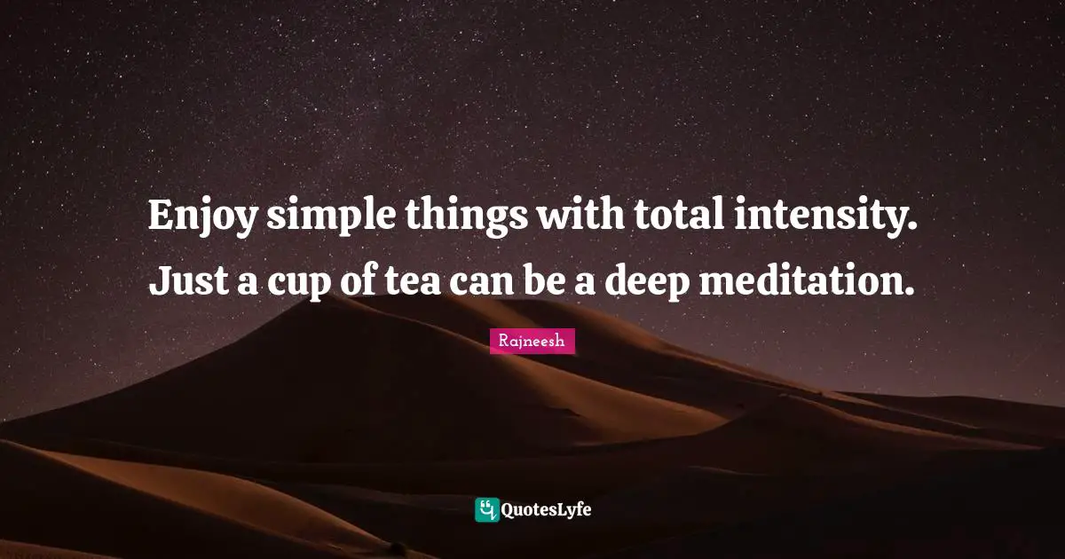 Enjoy simple things with total intensity. Just a cup of tea can be a deep meditation.