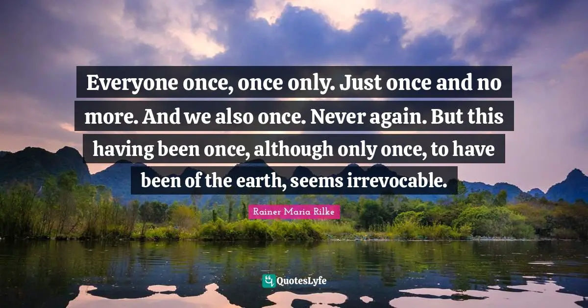 Everyone once, once only. Just once and no more. And we also once. Never again. But this having been once, although only once, to have been of the earth, seems irrevocable.