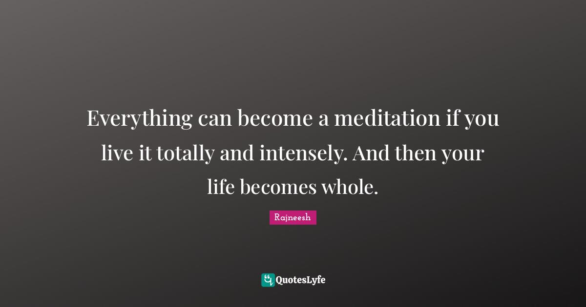 Everything can become a meditation if you live it totally and intensely. And then your life becomes whole.