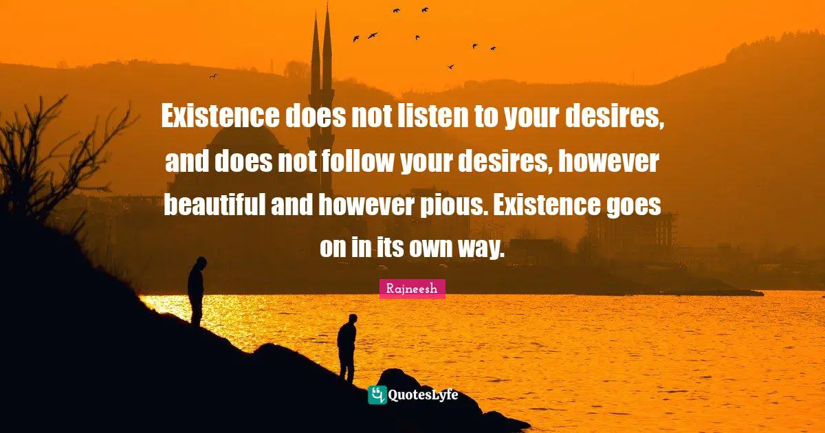 Existence does not listen to your desires, and does not follow your desires, however beautiful and however pious. Existence goes on in its own way.