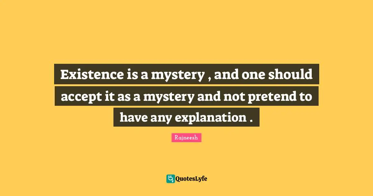 Existence is a mystery , and one should accept it as a mystery and not pretend to have any explanation .