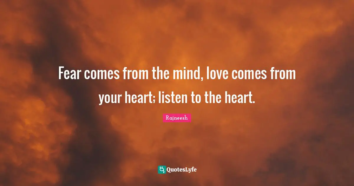 Fear comes from the mind, love comes from your heart; listen to the heart.