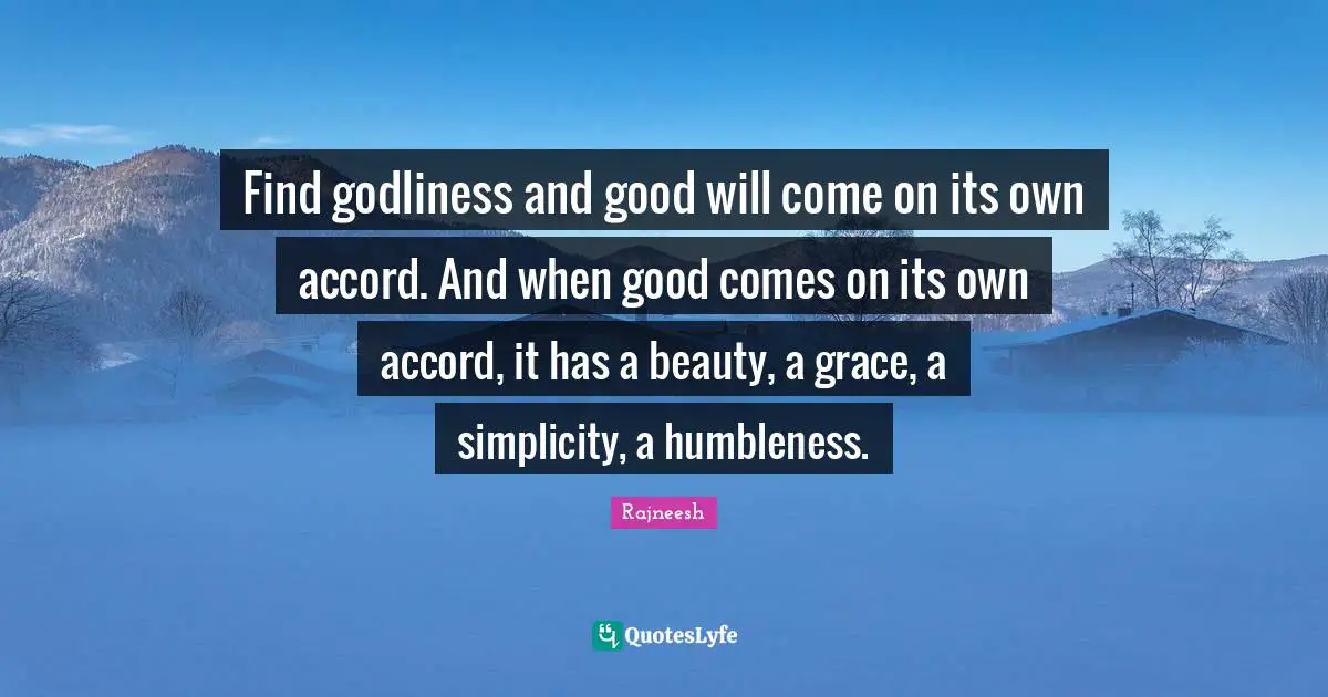 Find godliness and good will come on its own accord. And when good comes on its own accord, it has a beauty, a grace, a simplicity, a humbleness.