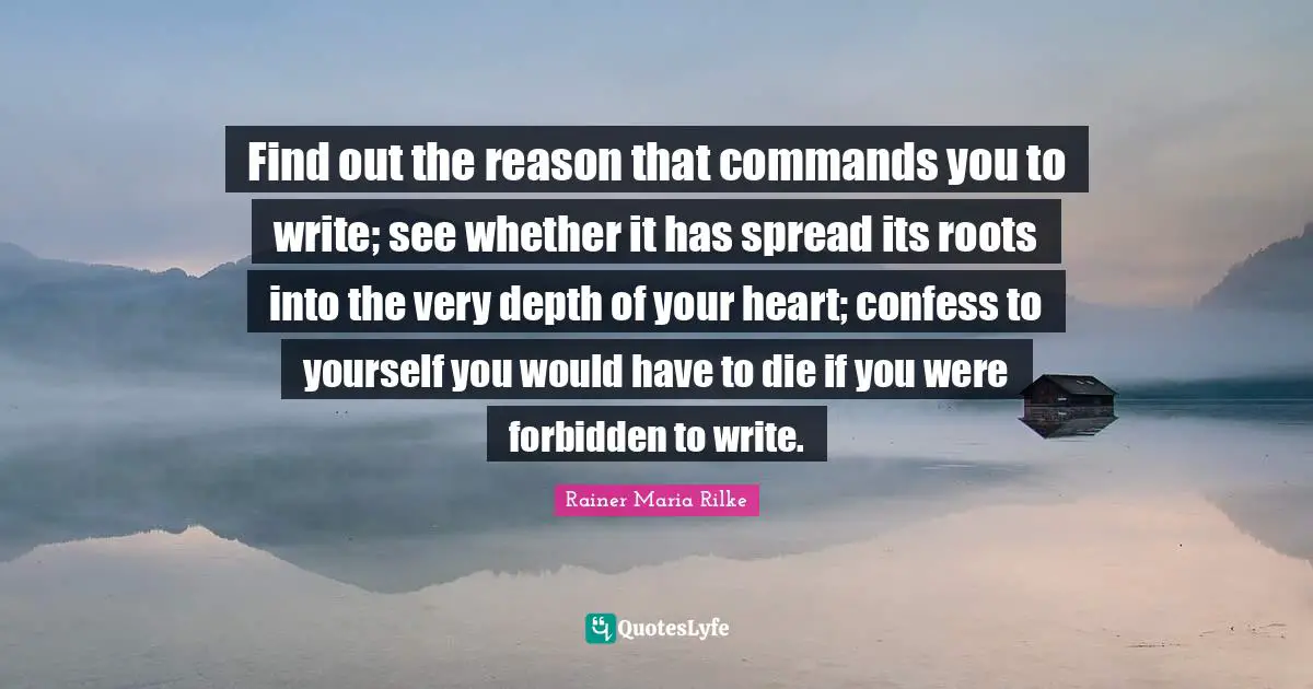 Find out the reason that commands you to write; see whether it has spread its roots into the very depth of your heart; confess to yourself you would have to die if you were forbidden to write.