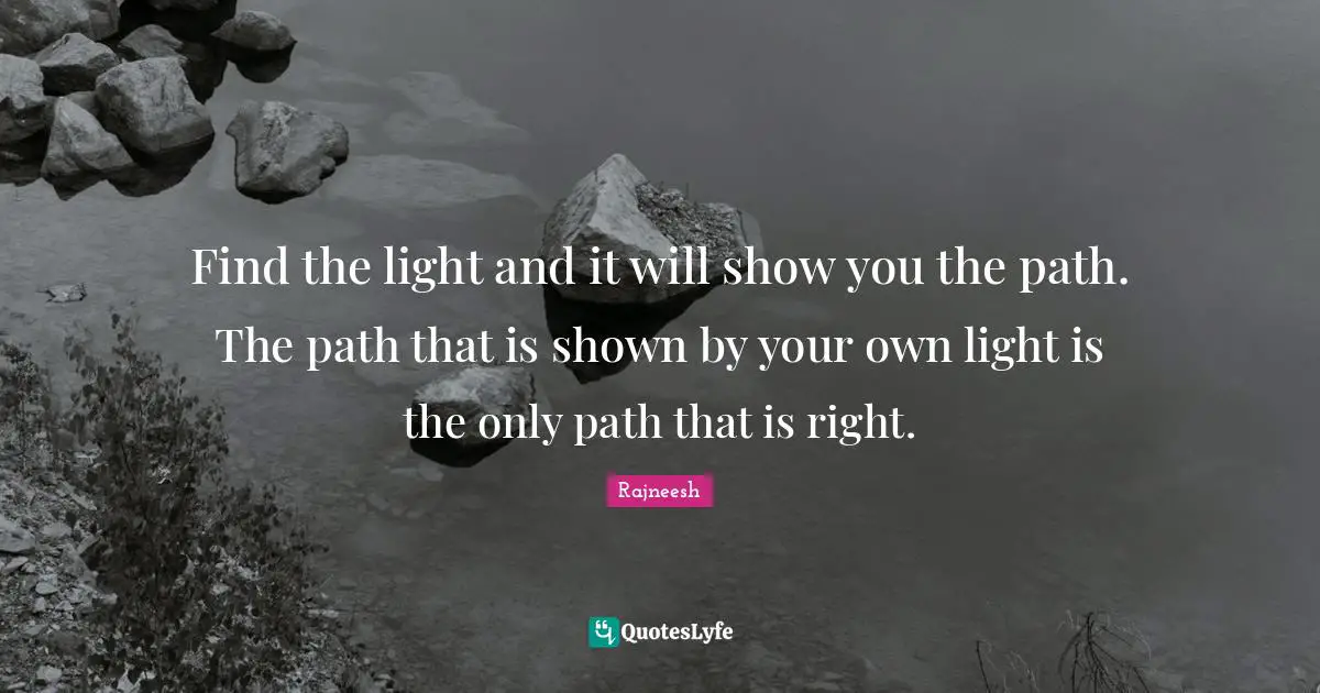 Find the light and it will show you the path. The path that is shown by your own light is the only path that is right.