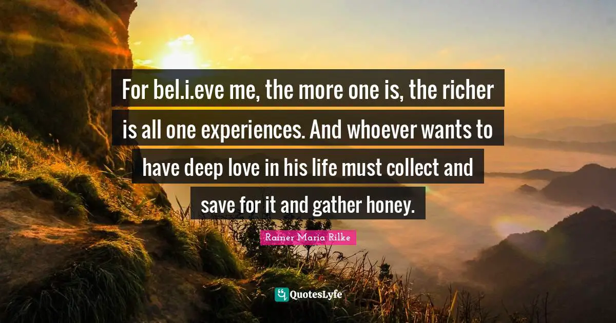 For bel.i.eve me, the more one is, the richer is all one experiences. And whoever wants to have deep love in his life must collect and save for it and gather honey.