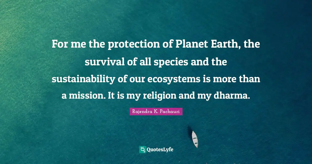 For me the protection of Planet Earth, the survival of all species and the sustainability of our ecosystems is more than a mission. It is my religion and my dharma.