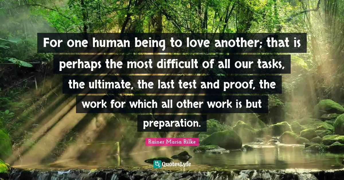 Preparation Quotes: "For one human being to love another; that is perhaps the most difficult of all our tasks, the ultimate, the last test and proof, the work for which all other work is but preparation."