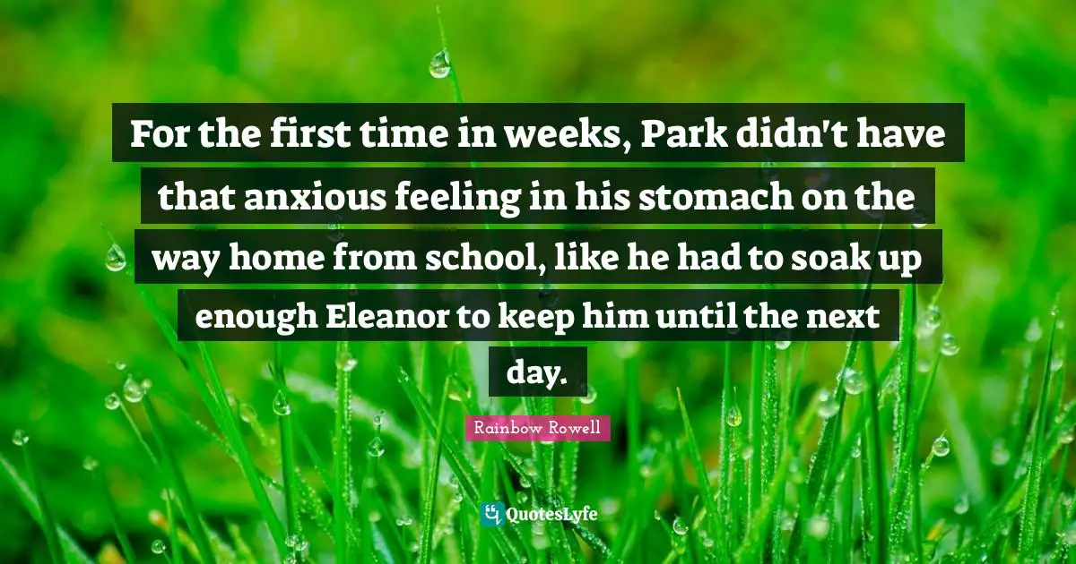 Eleanor Quotes: "For the first time in weeks, Park didn't have that anxious feeling in his stomach on the way home from school, like he had to soak up enough Eleanor to keep him until the next day."