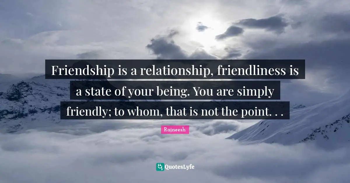 Friendship is a relationship, friendliness is a state of your being. You are simply friendly; to whom, that is not the point. . .
