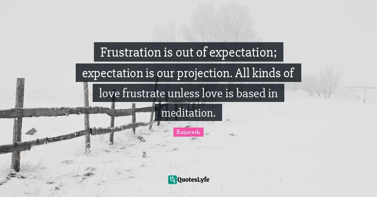 Frustration is out of expectation; expectation is our projection. All kinds of love frustrate unless love is based in meditation.