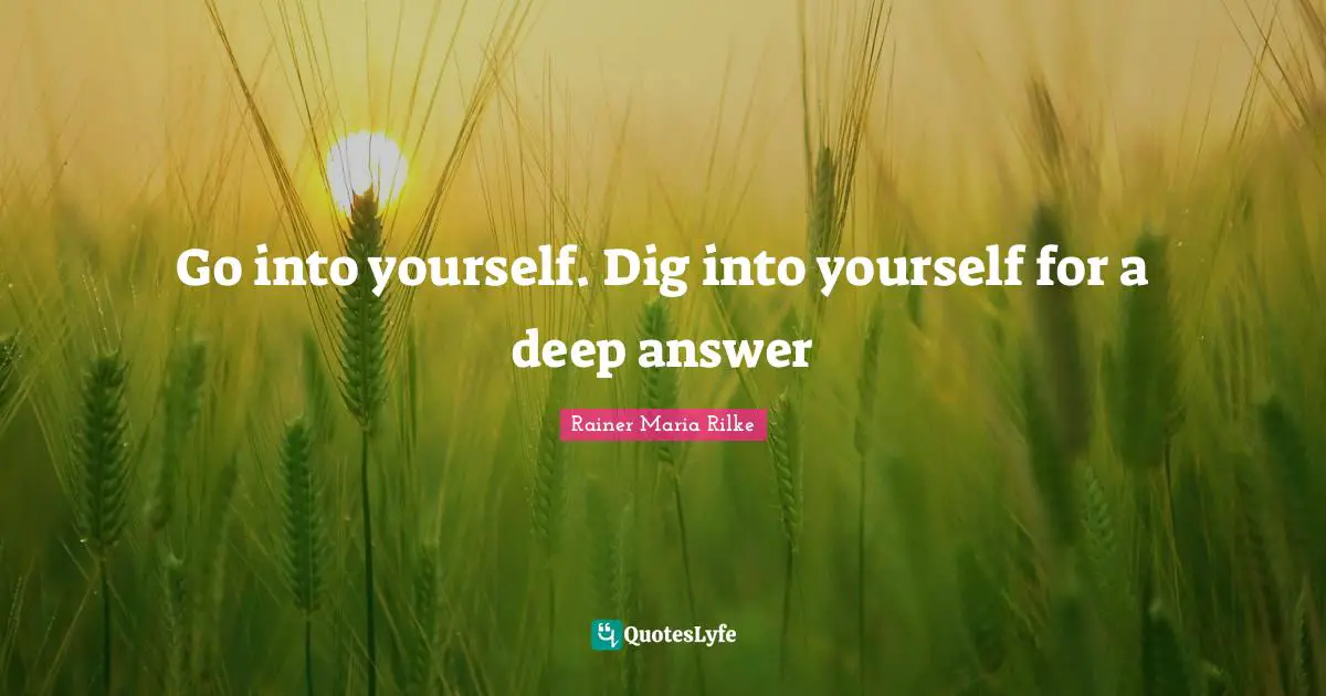 Go into yourself. Dig into yourself for a deep answer