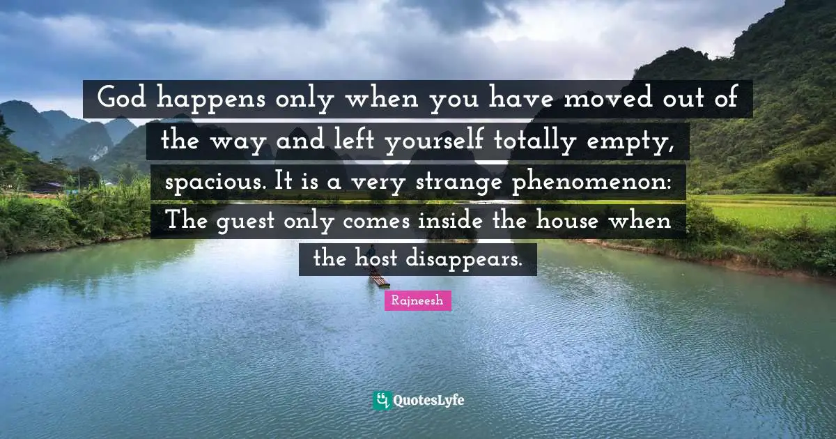 God happens only when you have moved out of the way and left yourself totally empty, spacious. It is a very strange phenomenon: The guest only comes inside the house when the host disappears.