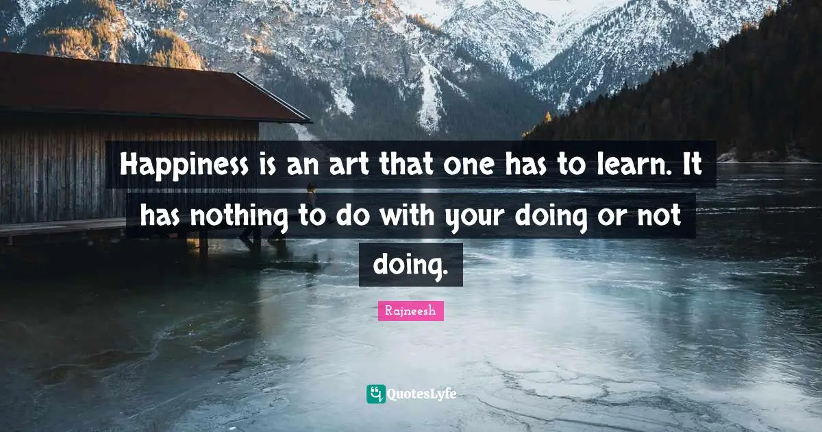 Happiness is an art that one has to learn. It has nothing to do with your doing or not doing.