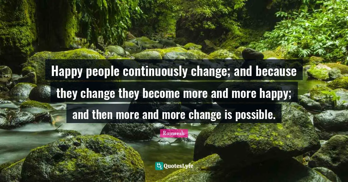Happy people continuously change; and because they change they become more and more happy; and then more and more change is possible.