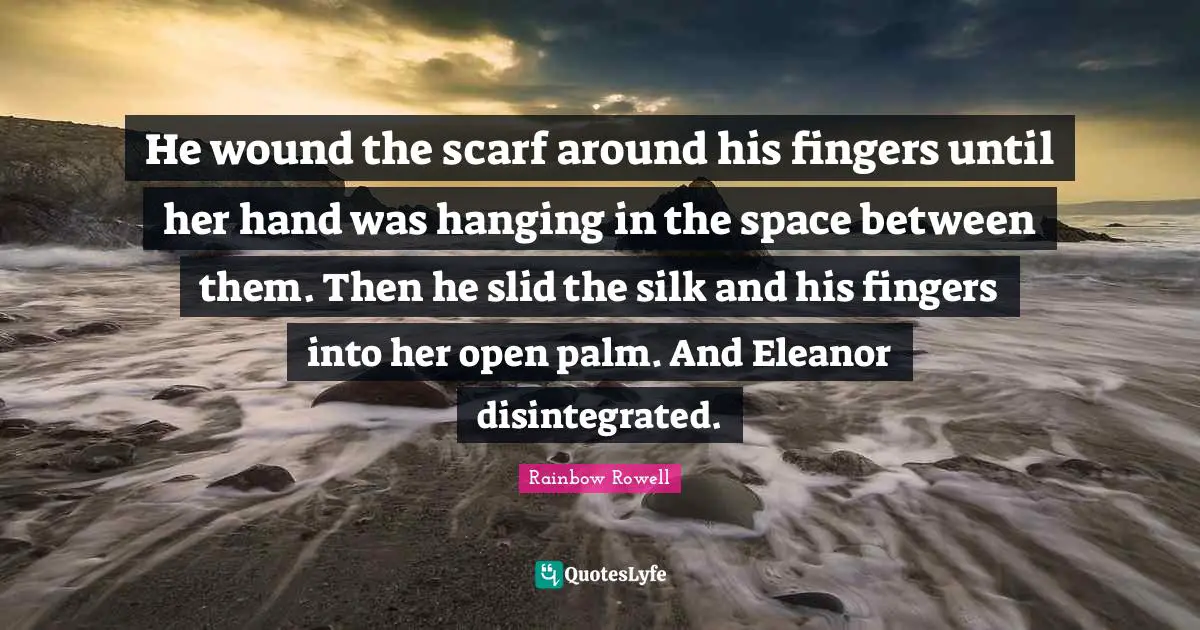 Rainbow Rowell Quotes: "He wound the scarf around his fingers until her hand was hanging in the space between them. Then he slid the silk and his fingers into her open palm. And Eleanor disintegrated."