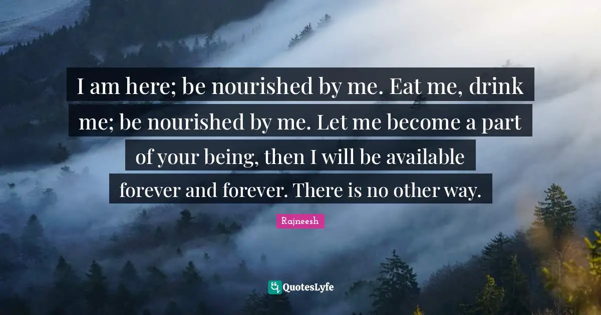 I am here; be nourished by me. Eat me, drink me; be nourished by me. Let me become a part of your being, then I will be available forever and forever. There is no other way.