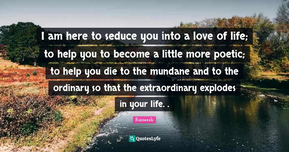 Mundane Quotes: "I am here to seduce you into a love of life; to help you to become a little more poetic; to help you die to the mundane and to the ordinary so that the extraordinary explodes in your life. ."