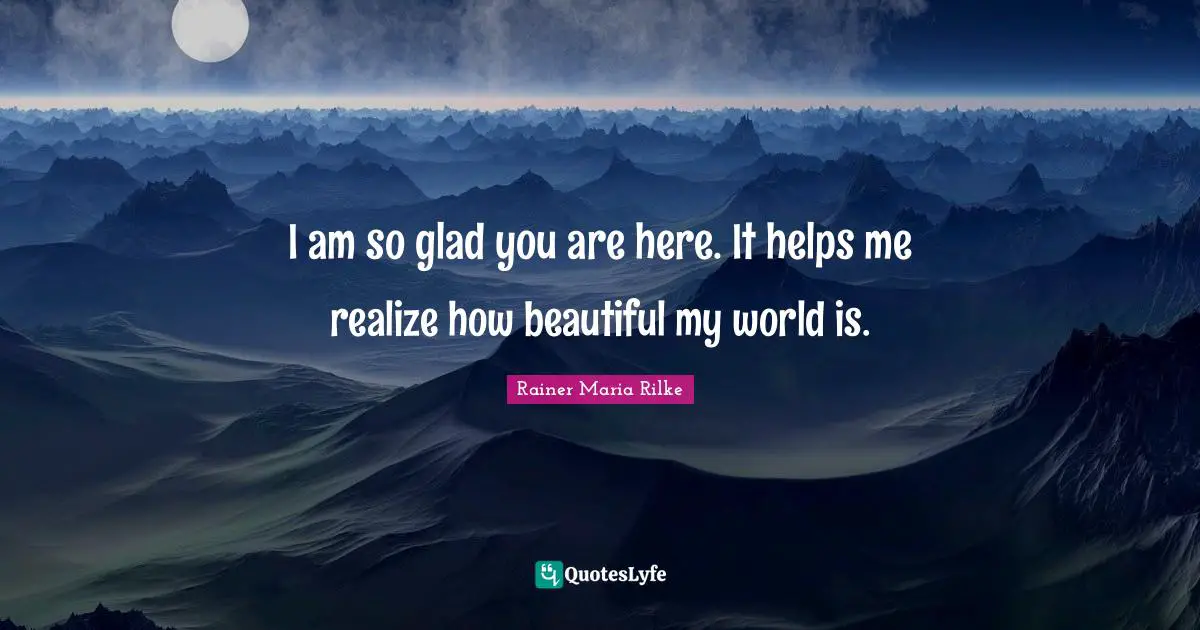 I am so glad you are here. It helps me realize how beautiful my world is.