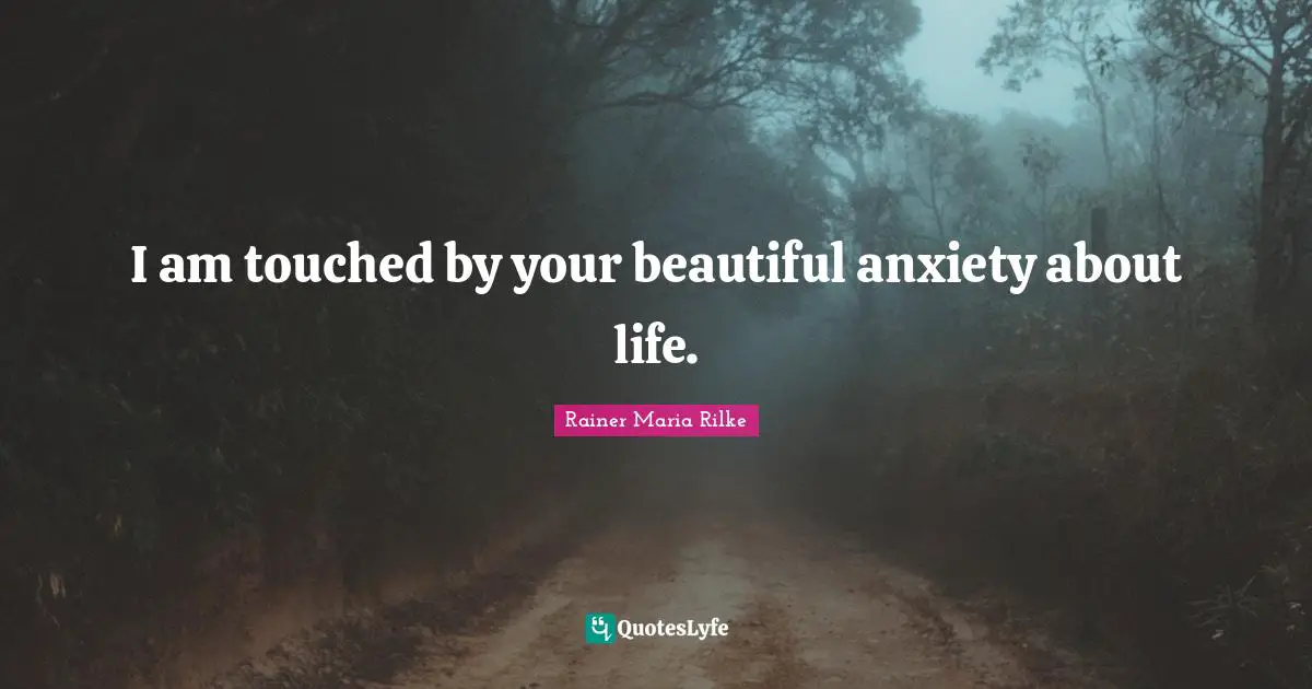 I am touched by your beautiful anxiety about life.