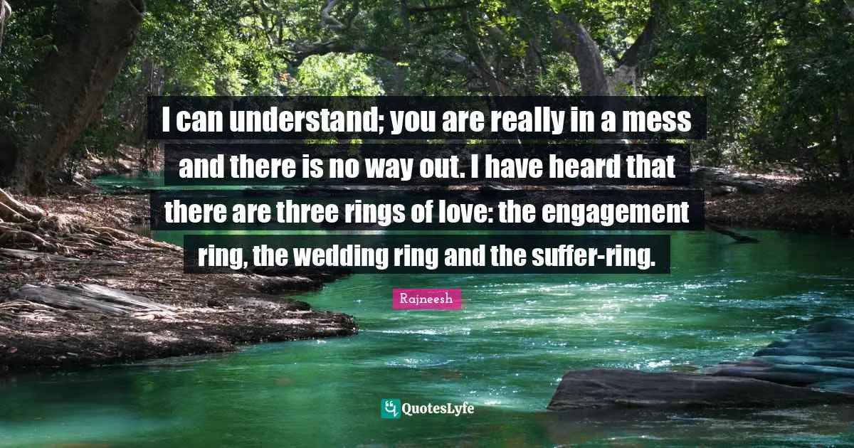 I can understand; you are really in a mess and there is no way out. I have heard that there are three rings of love: the engagement ring, the wedding ring and the suffer-ring.