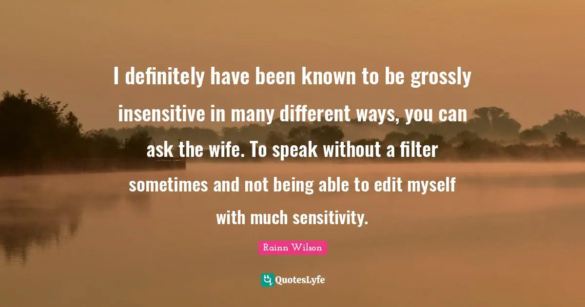 I definitely have been known to be grossly insensitive in many different ways, you can ask the wife. To speak without a filter sometimes and not being able to edit myself with much sensitivity.
