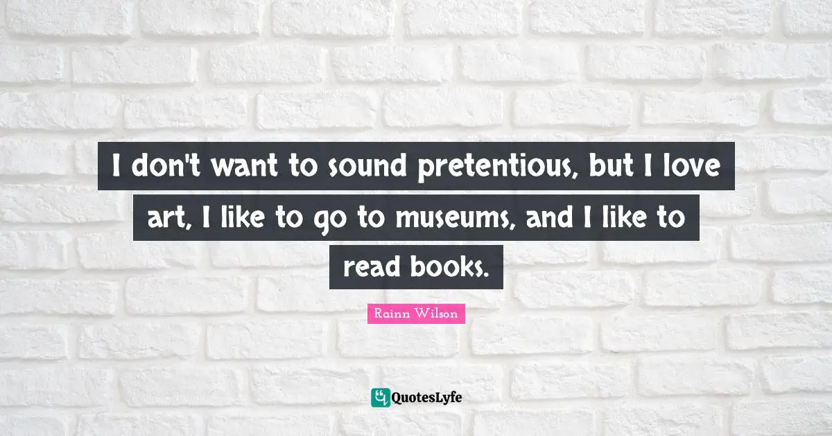 I don't want to sound pretentious, but I love art, I like to go to museums, and I like to read books.