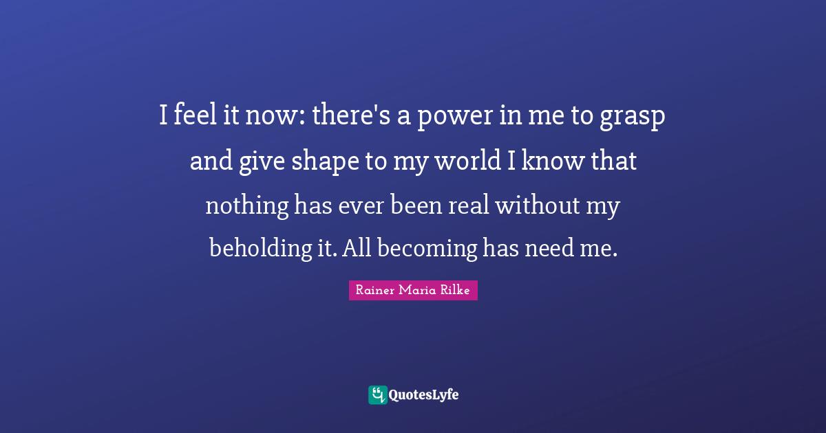 I feel it now: there's a power in me to grasp and give shape to my world I know that nothing has ever been real without my beholding it. All becoming has need me.