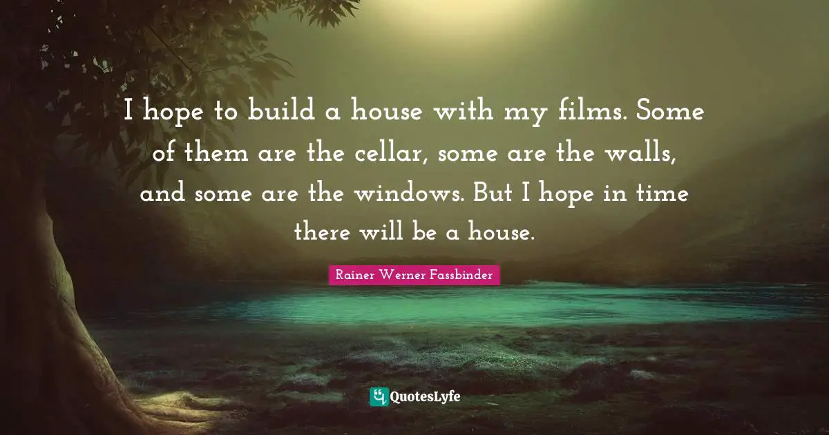 I hope to build a house with my films. Some of them are the cellar, some are the walls, and some are the windows. But I hope in time there will be a house.