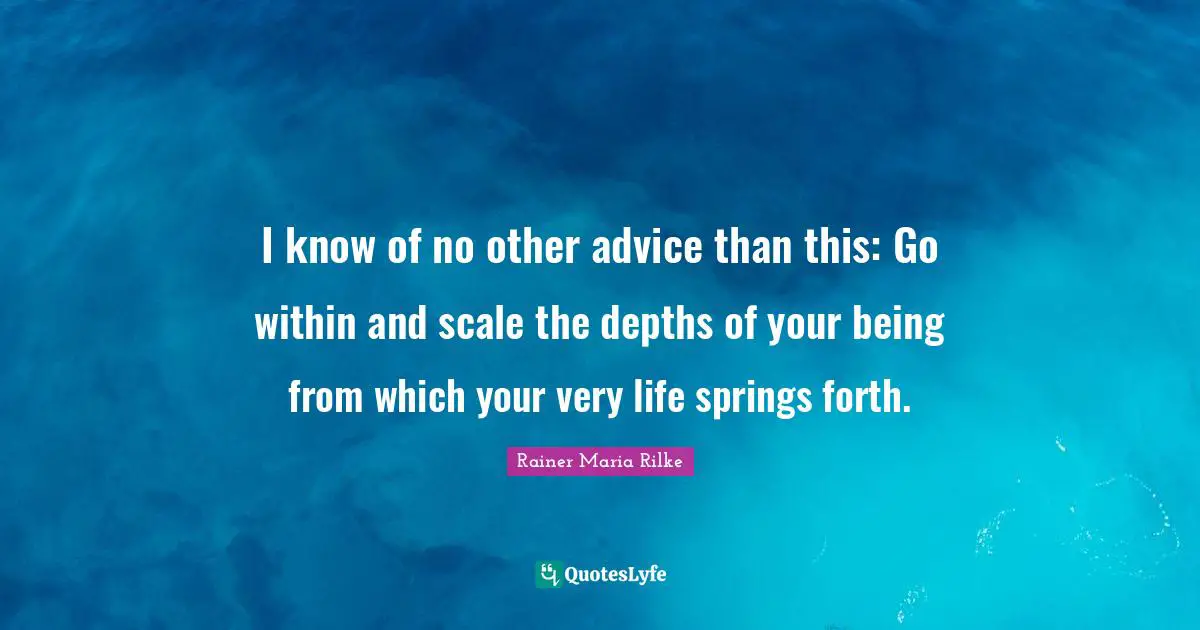 I know of no other advice than this: Go within and scale the depths of your being from which your very life springs forth.