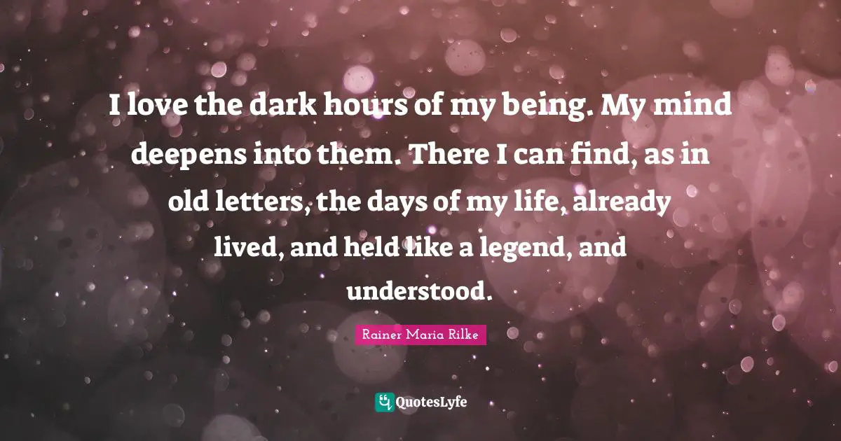 I love the dark hours of my being. My mind deepens into them. There I can find, as in old letters, the days of my life, already lived, and held like a legend, and understood.