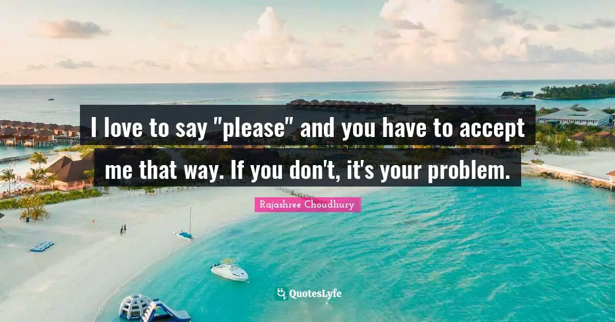 I love to say "please" and you have to accept me that way. If you don't, it's your problem.
