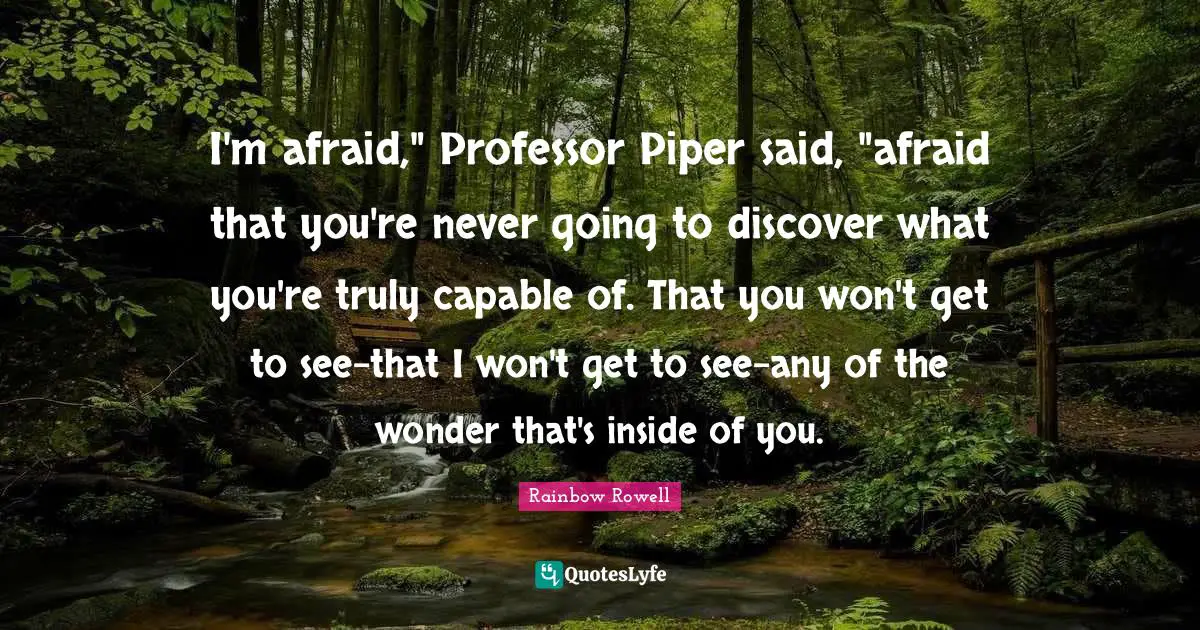 I'm afraid," Professor Piper said, "afraid that you're never going to discover what you're truly capable of. That you won't get to see-that I won't get to see-any of the wonder that's inside of you.