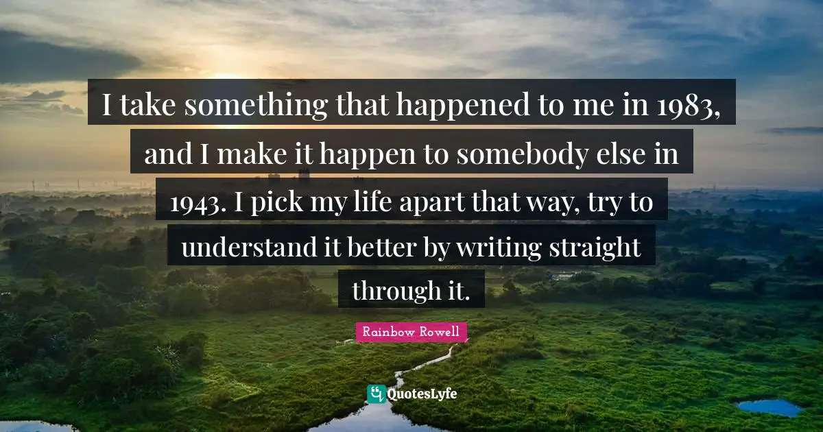 I take something that happened to me in 1983, and I make it happen to somebody else in 1943. I pick my life apart that way, try to understand it better by writing straight through it.