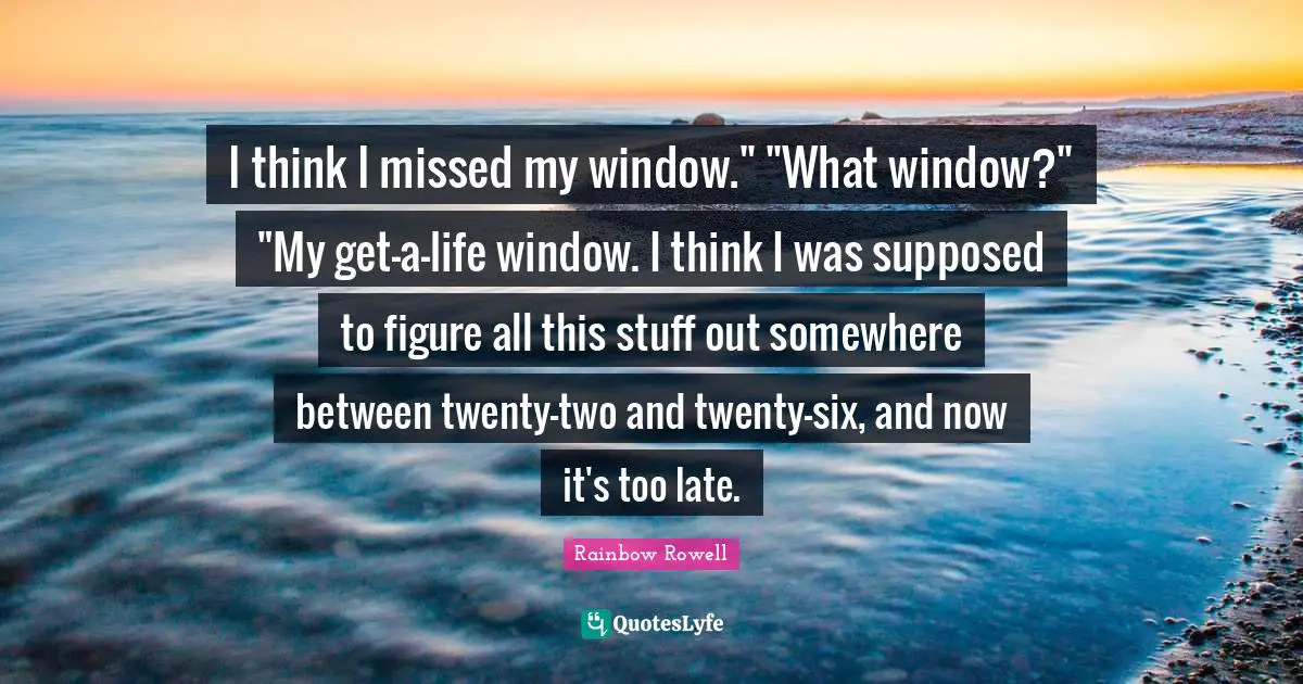 I think I missed my window." "What window?" "My get-a-life window. I think I was supposed to figure all this stuff out somewhere between twenty-two and twenty-six, and now it's too late.