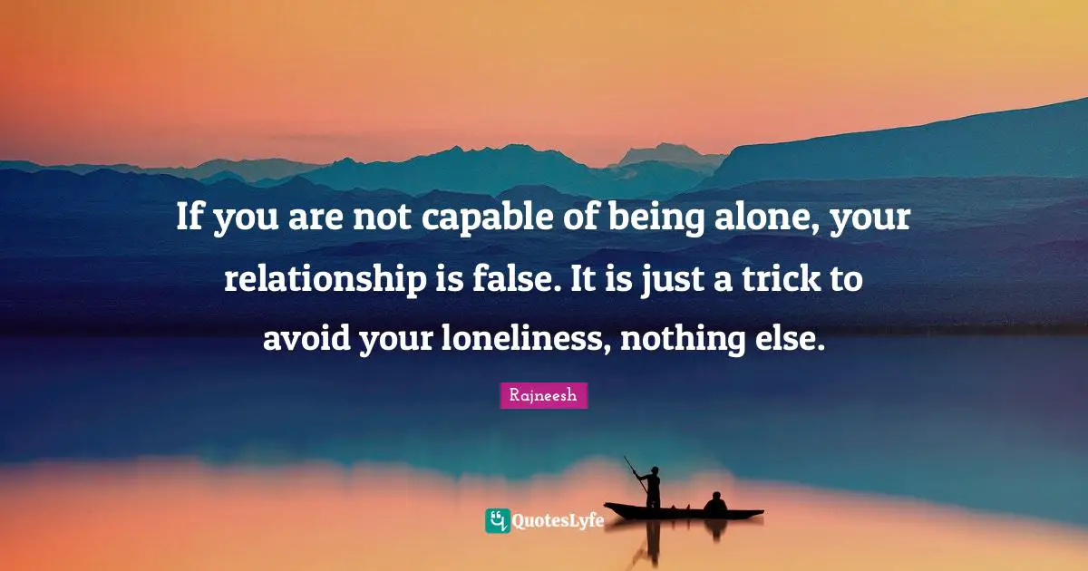 If you are not capable of being alone, your relationship is false. It is just a trick to avoid your loneliness, nothing else.
