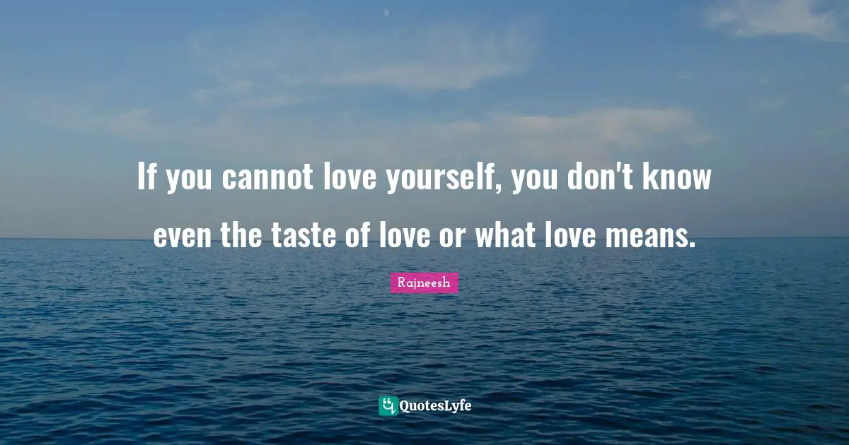 If you cannot love yourself, you don't know even the taste of love or what love means.