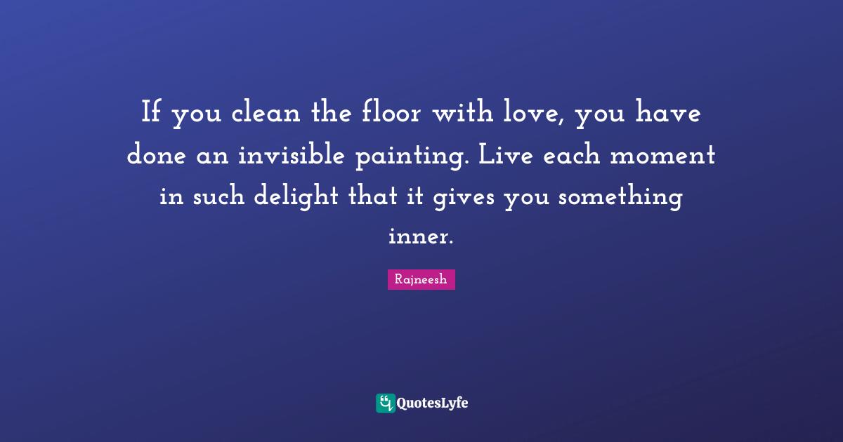 If you clean the floor with love, you have done an invisible painting. Live each moment in such delight that it gives you something inner.