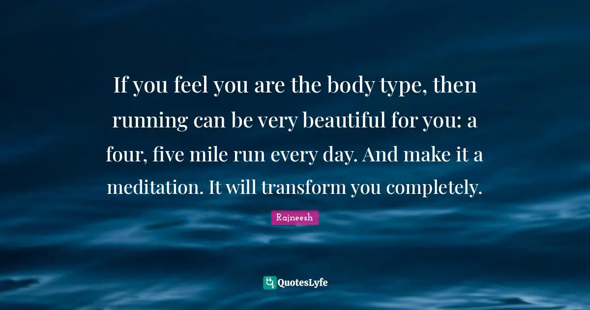 If you feel you are the body type, then running can be very beautiful for you: a four, five mile run every day. And make it a meditation. It will transform you completely.