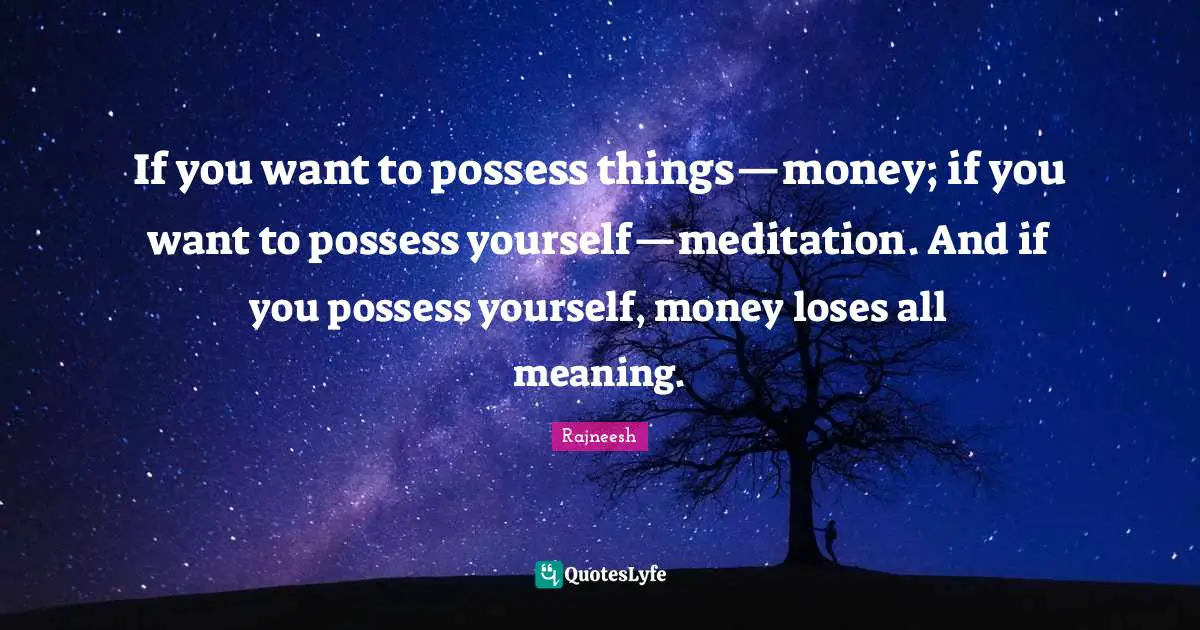 If you want to possess things—money; if you want to possess yourself—meditation. And if you possess yourself, money loses all meaning.