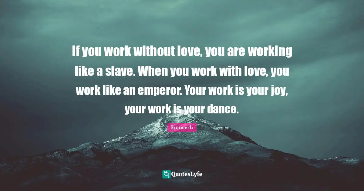 If you work without love, you are working like a slave. When you work with love, you work like an emperor. Your work is your joy, your work is your dance.