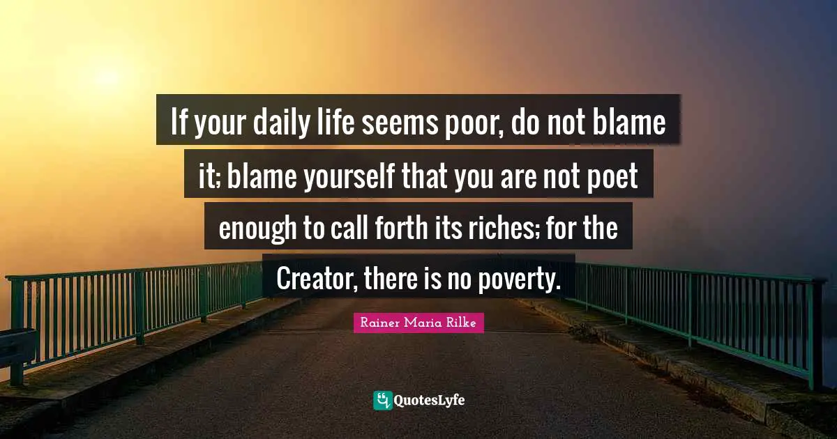If your daily life seems poor, do not blame it; blame yourself that you are not poet enough to call forth its riches; for the Creator, there is no poverty.