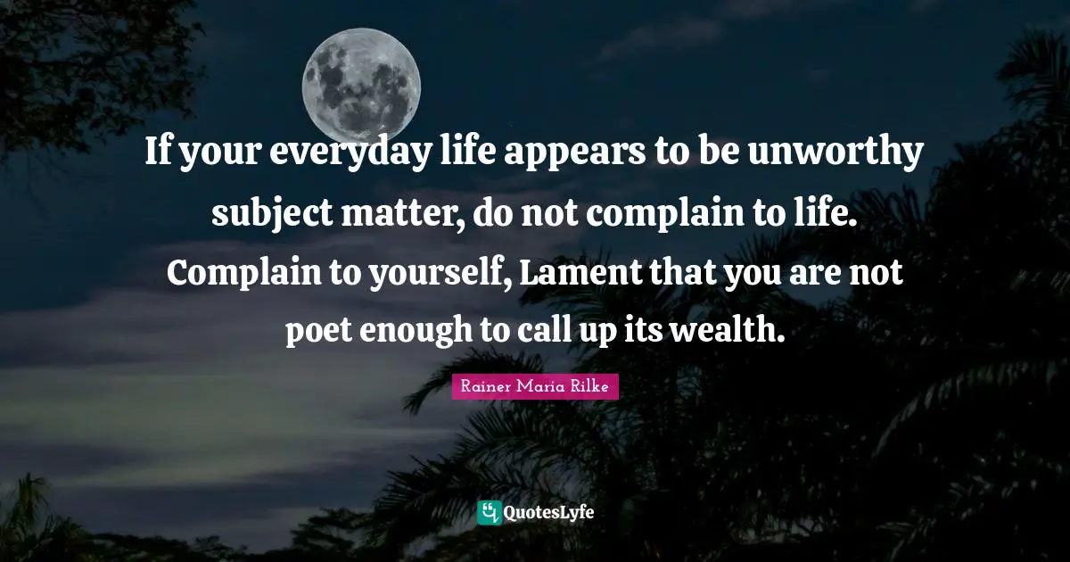 If your everyday life appears to be unworthy subject matter, do not complain to life. Complain to yourself, Lament that you are not poet enough to call up its wealth.