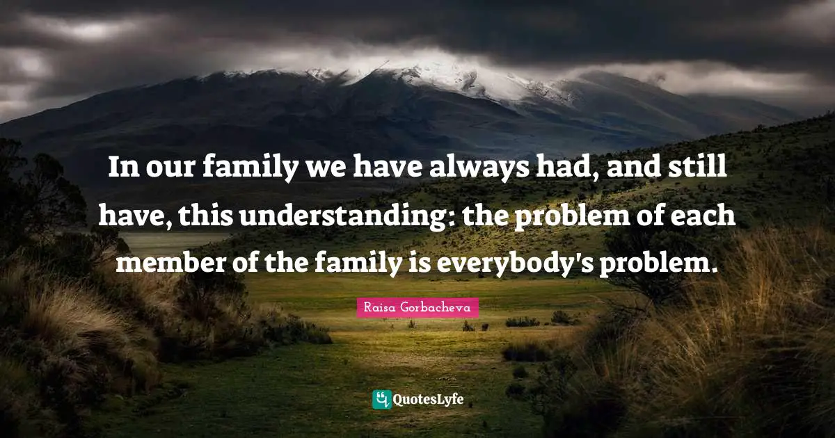 In our family we have always had, and still have, this understanding: the problem of each member of the family is everybody's problem.